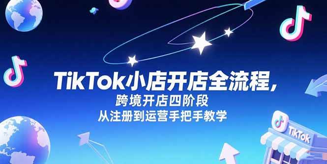 （15285期）TikTok小店开店全流程，跨境开店四阶段，从注册到运营手把手教学-网创副业教程
