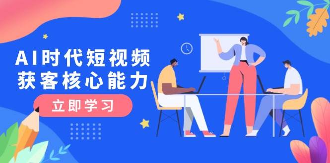 （15066期）AI时代短视频获客核心课程，三大必备技能解析，认知升级关键要点-网创副业教程