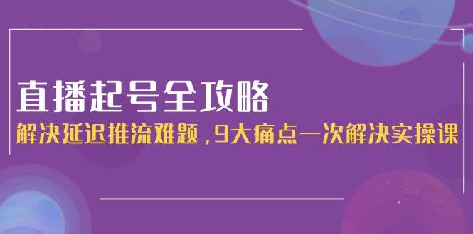 （15043期）直播起号全攻略：解决延迟推流难题，9大痛点一次解决实操课-网创副业教程