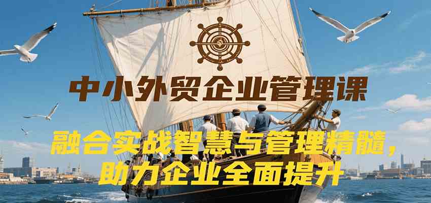中小外贸企业管理课，融合实战智慧与管理精髓，助力企业全面提升管理水平-网创副业教程