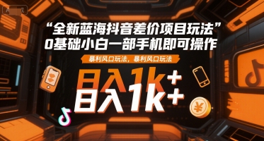 全新蓝海抖音差价项目玩法，0基础小白一部手机即可操作，暴利风口玩法，日入1k+【揭秘】-网创副业教程