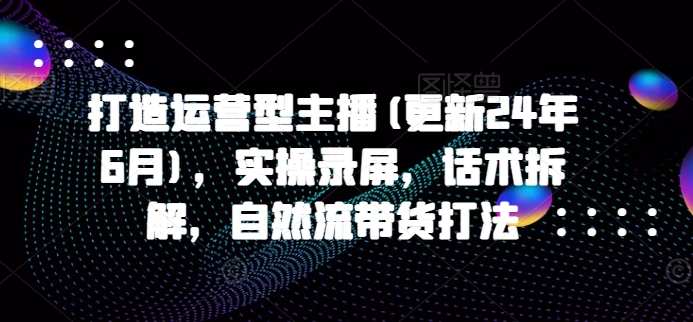 打造运营型主播(更新25年7月)，实操录屏，话术拆解，自然流带货打法-网创副业教程