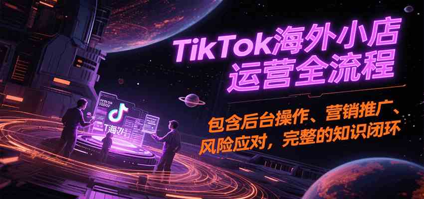TikTok海外小店运营全流程，包含后台操作、营销推广、风险应对，完整的知识闭环-网创副业教程