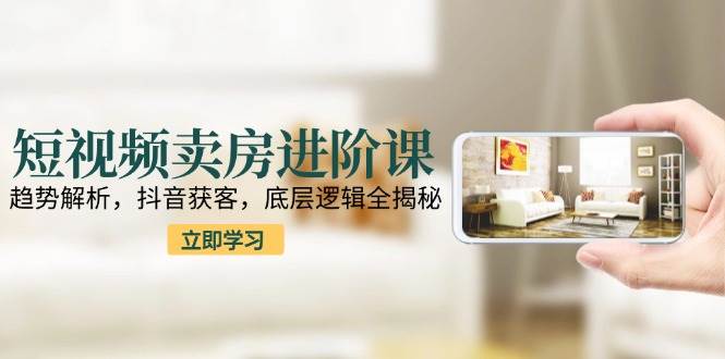 （15096期）短视频卖房进阶课：趋势解析，抖音获客，底层逻辑全揭秘-网创副业教程