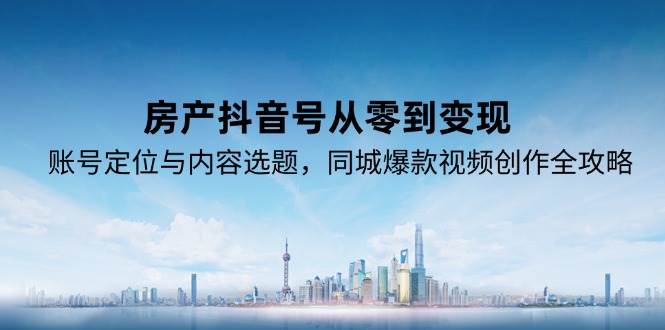（15104期）房产抖音号从零到变现，账号定位与内容选题，同城爆款视频创作全攻略-网创副业教程