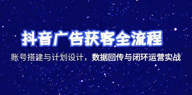 （15122期）抖音广告获客全流程，账号搭建与计划设计，数据回传与闭环运营实战-网创副业教程