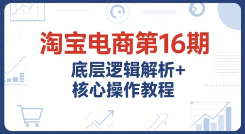 淘宝电商第16期，底层逻辑解析+核心操作教程，运营、推广提升能力的必学课程+配套资料-网创副业教程