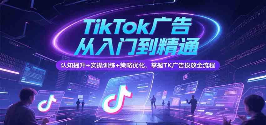 TikTok广告从入门到精通,认知提升+实操训练+策略优化,掌握TK广告投放全流程-网创副业教程