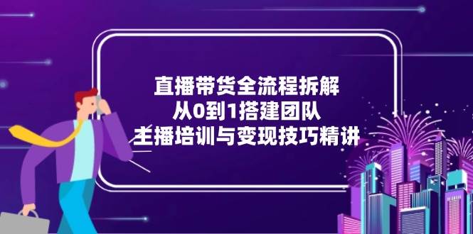 (15004期)直播带货全流程拆解:从0到1搭建团队,主播培训与变现技巧精讲-网创副业教程